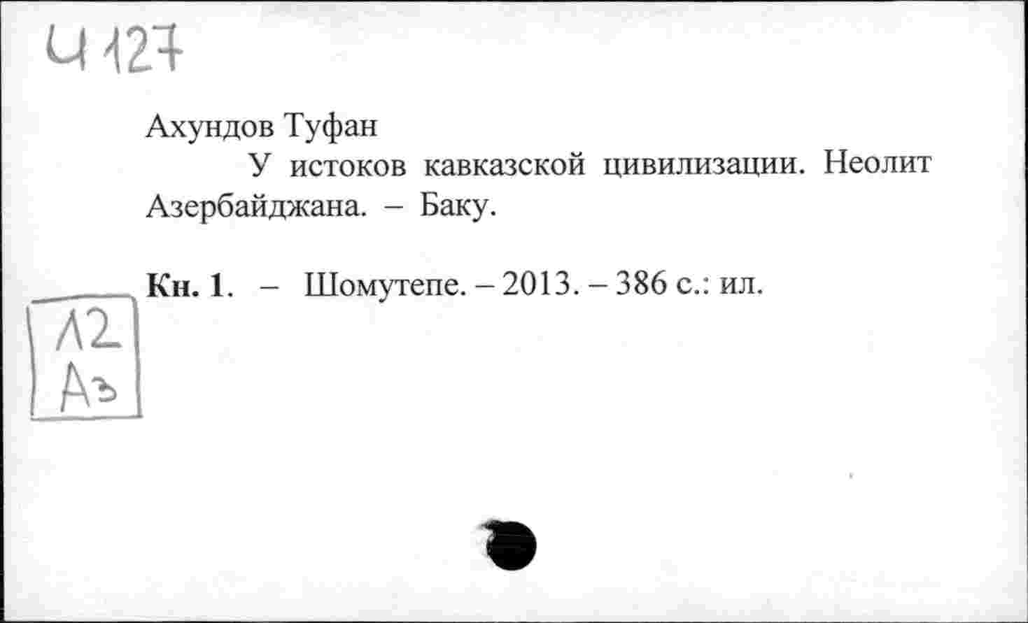 ﻿U 424
Ахундов Туфан
У истоков кавказской цивилизации. Неолит Азербайджана. - Баку.
Кн. 1. — Шомутепе. — 2013. - 386 с.: ил.
Л2.
Аъ